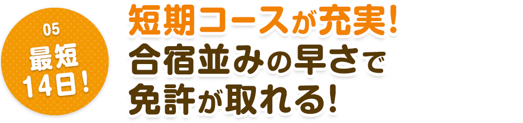 05.最短14日！　短期コースが充実！合宿並みの早さで免許が取れる！