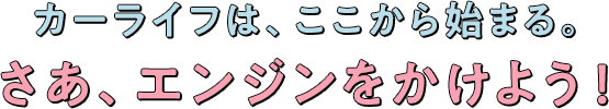 カーライフはここから始まる。さあエンジンをかけよう