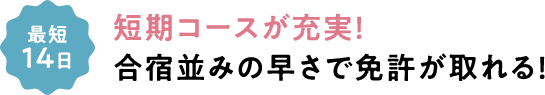 最短14日 短期コースが充実！合宿並みの早さで免許が取れる！