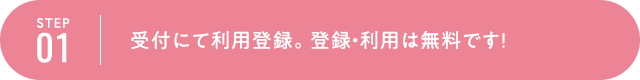 STEP1 受付にて利用登録。登録・利用は無料です！