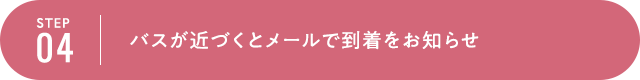 STEP4 バスが近づくとメールで到着をお知らせ